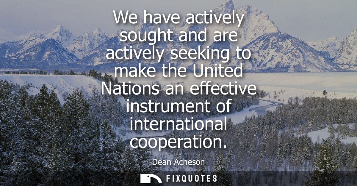 We have actively sought and are actively seeking to make the United Nations an effective instrument of international coo