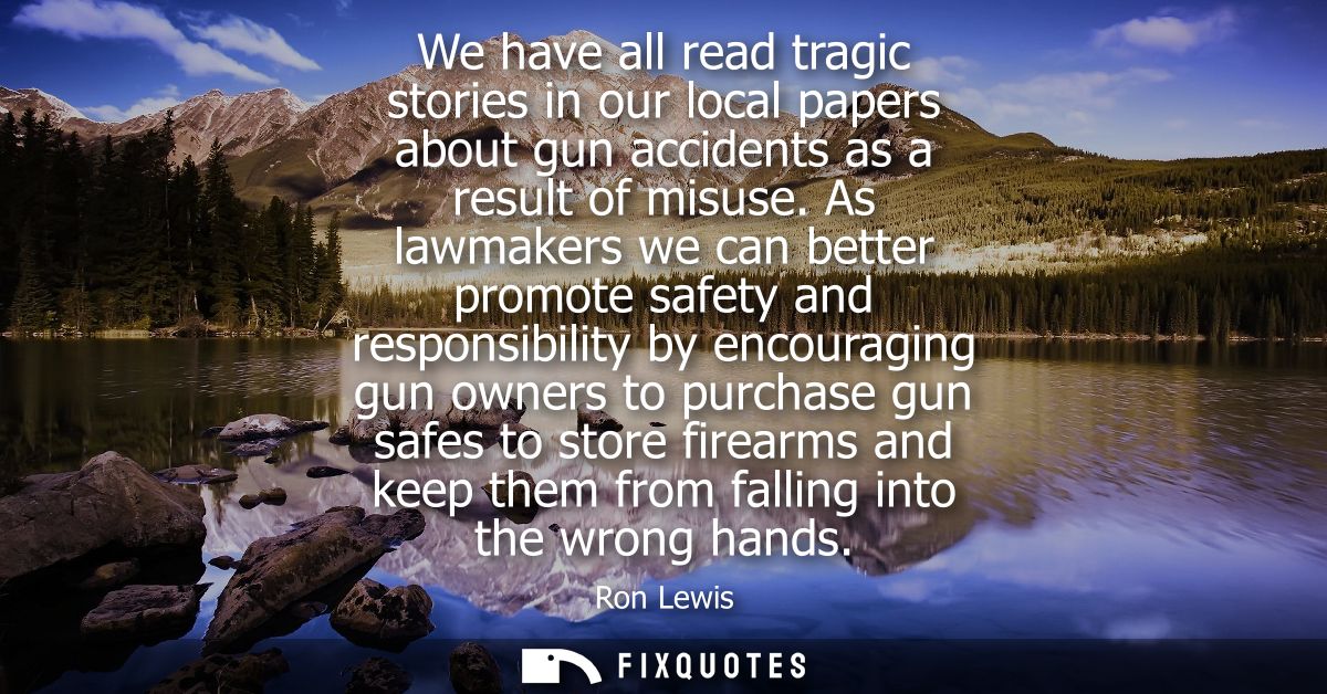 We have all read tragic stories in our local papers about gun accidents as a result of misuse. As lawmakers we can bette