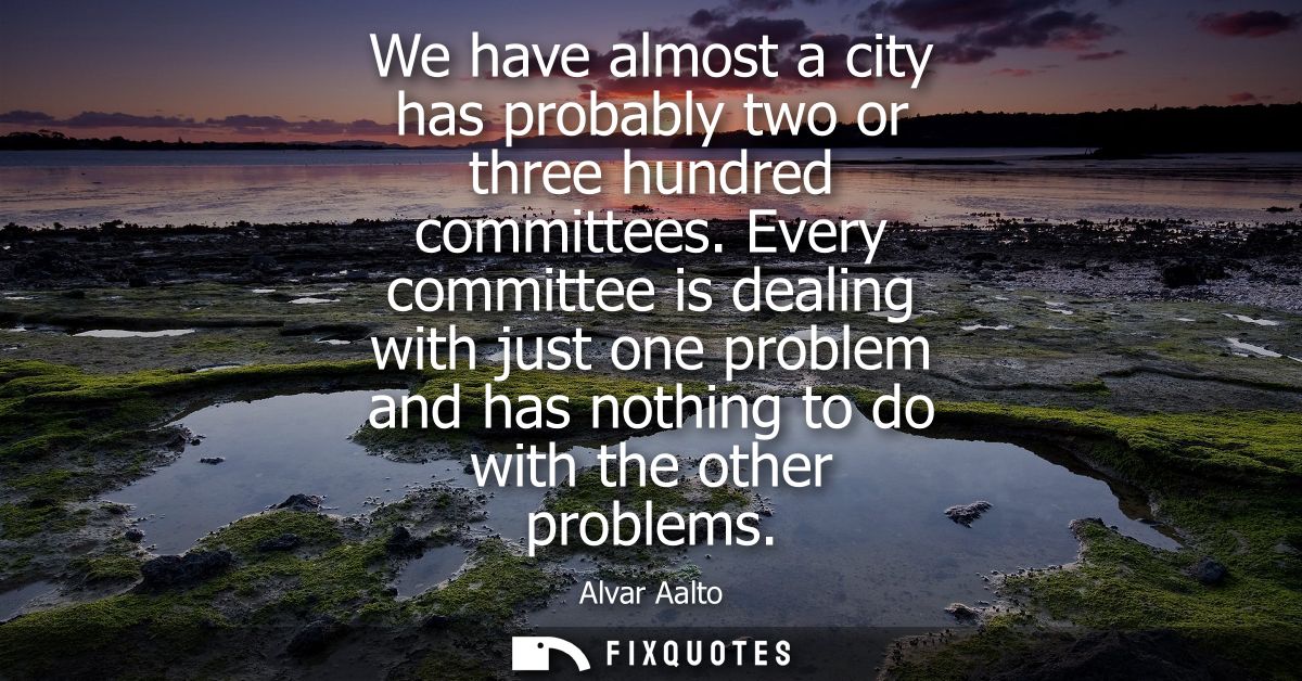 We have almost a city has probably two or three hundred committees. Every committee is dealing with just one problem and