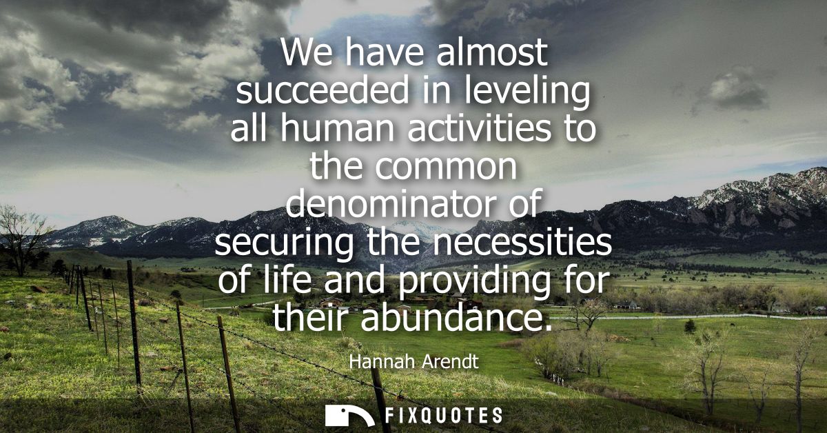 We have almost succeeded in leveling all human activities to the common denominator of securing the necessities of life 