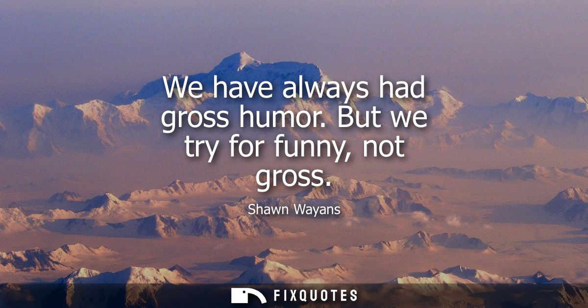 We have always had gross humor. But we try for funny, not gross