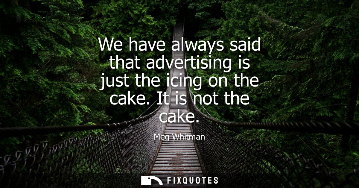 We have always said that advertising is just the icing on the cake. It is not the cake