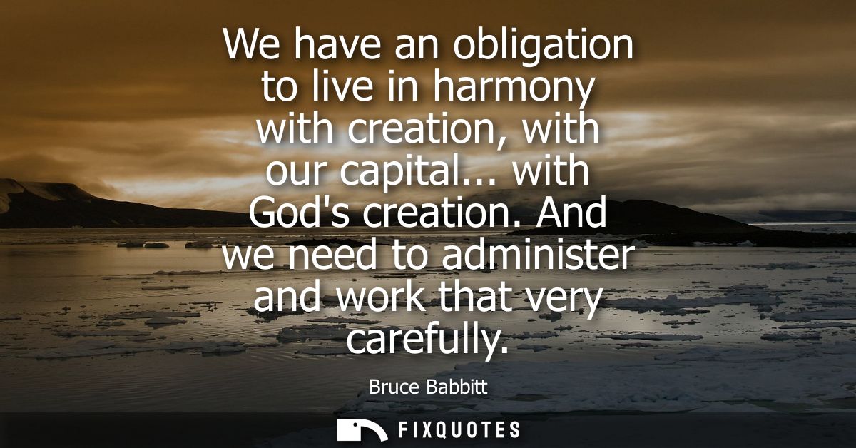 We have an obligation to live in harmony with creation, with our capital... with Gods creation. And we need to administe