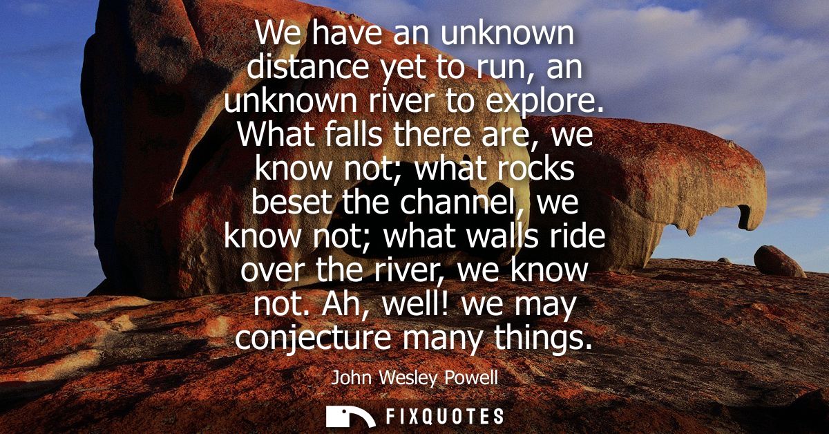 We have an unknown distance yet to run, an unknown river to explore. What falls there are, we know not what rocks beset 