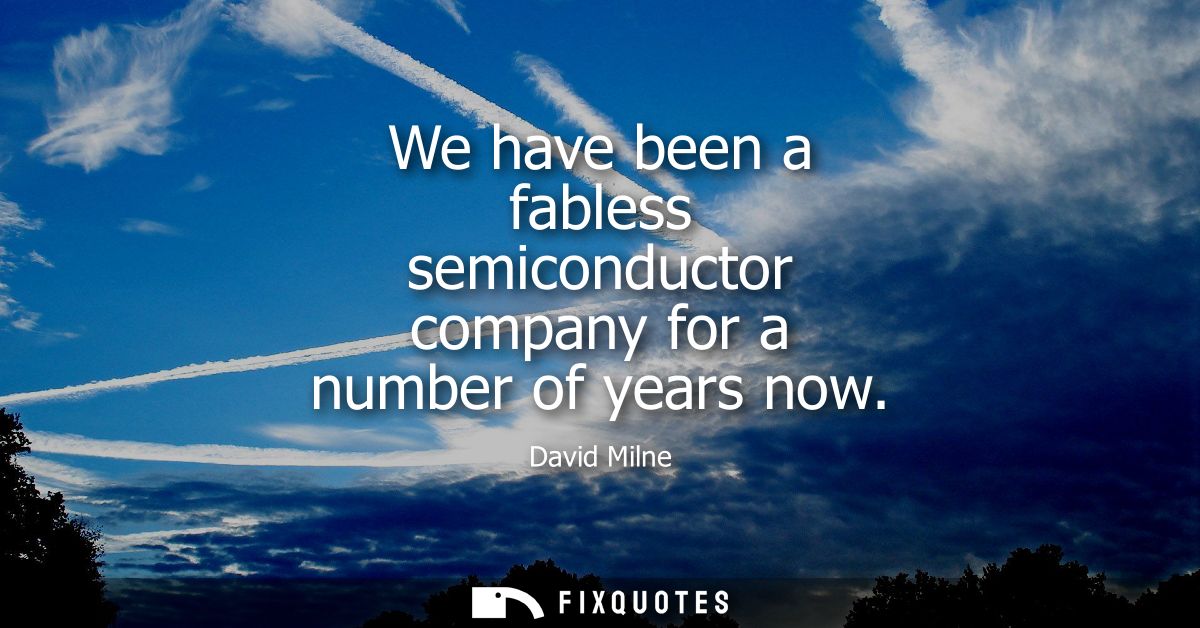 We have been a fabless semiconductor company for a number of years now