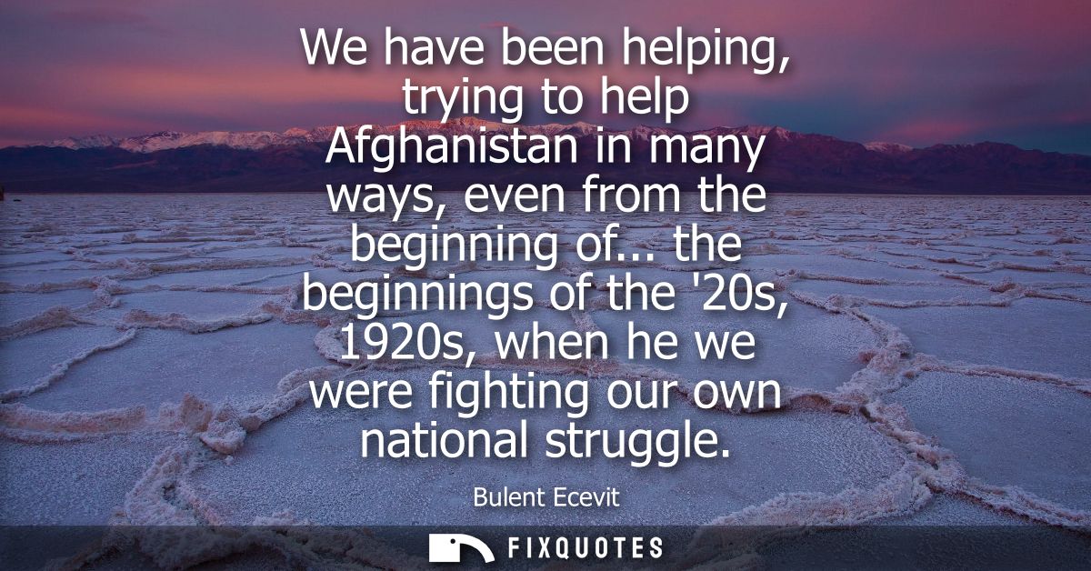We have been helping, trying to help Afghanistan in many ways, even from the beginning of... the beginnings of the 20s, 
