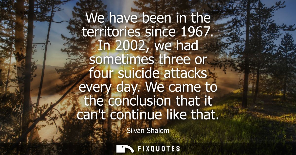 We have been in the territories since 1967. In 2002, we had sometimes three or four suicide attacks every day.