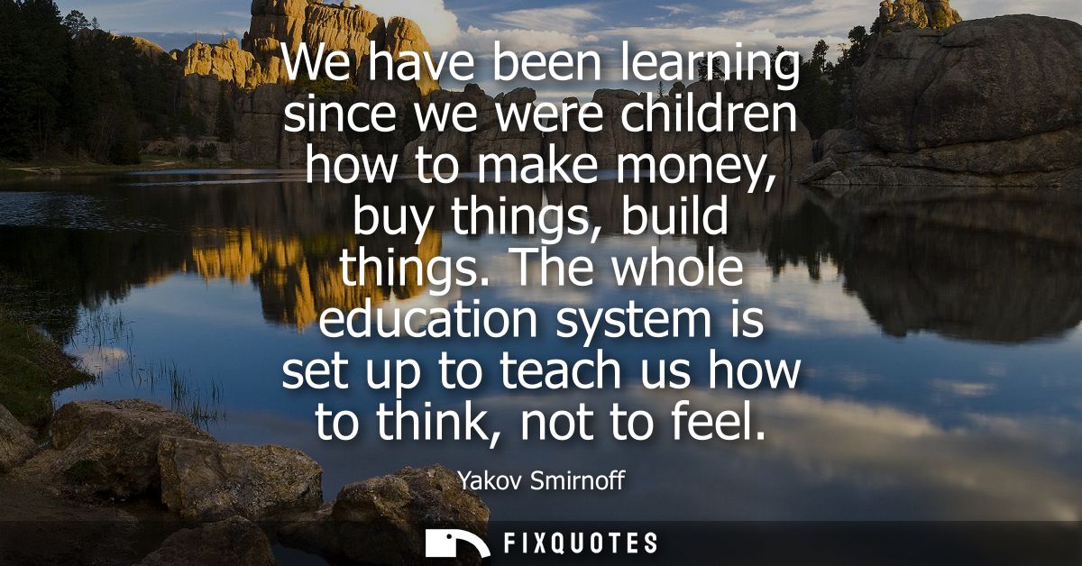 We have been learning since we were children how to make money, buy things, build things. The whole education system is 