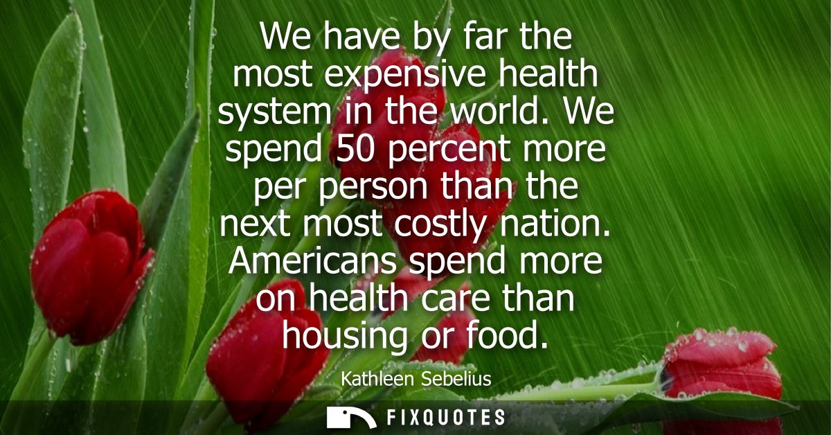 We have by far the most expensive health system in the world. We spend 50 percent more per person than the next most cos