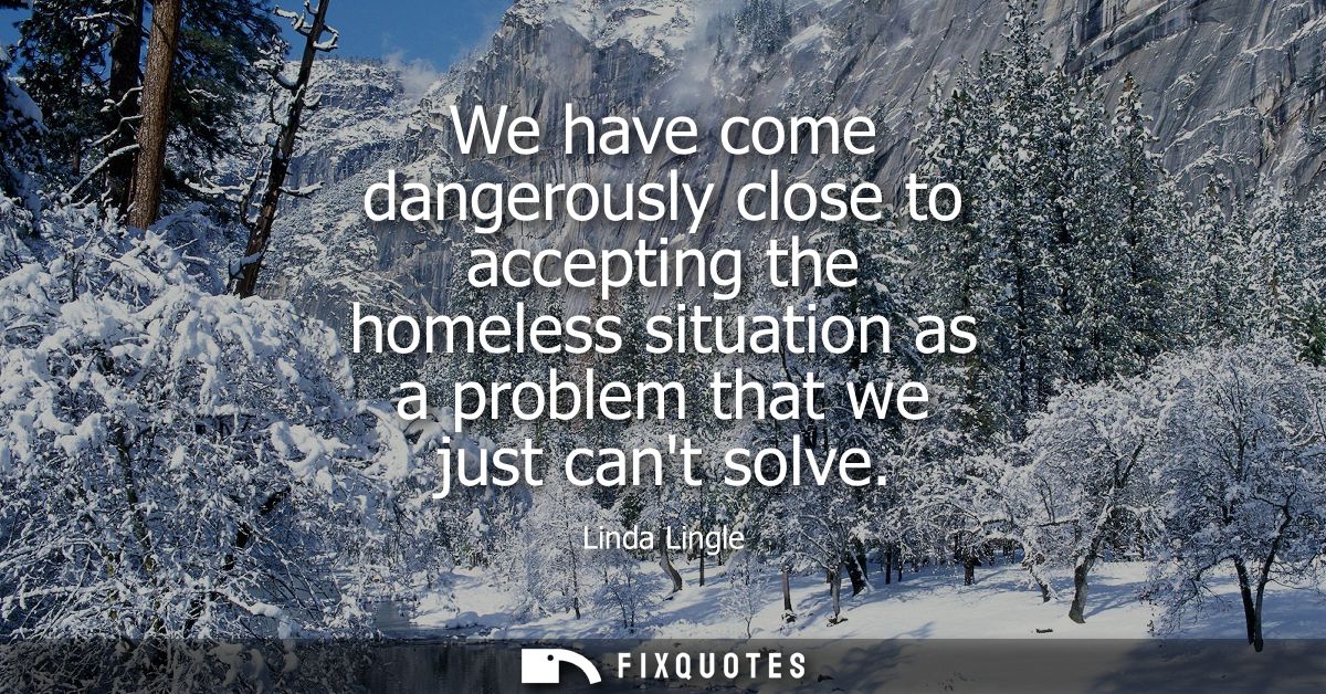 We have come dangerously close to accepting the homeless situation as a problem that we just cant solve