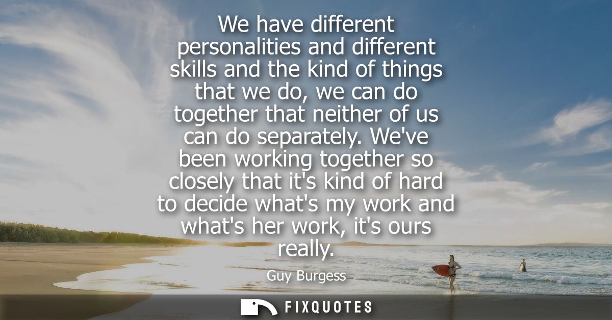 We have different personalities and different skills and the kind of things that we do, we can do together that neither 