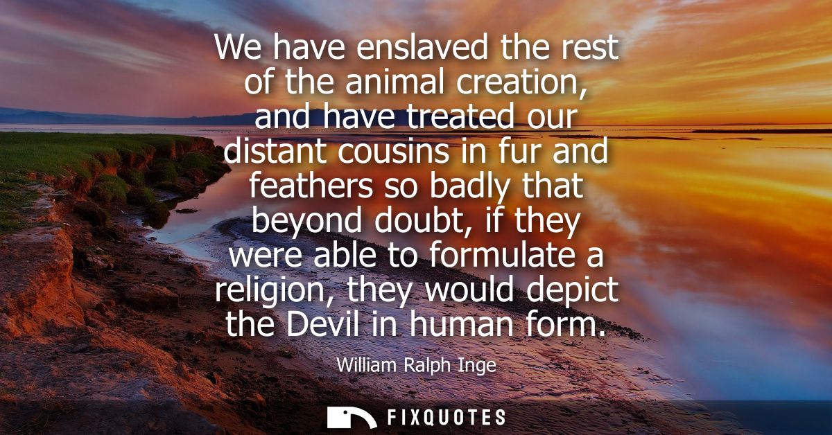 We have enslaved the rest of the animal creation, and have treated our distant cousins in fur and feathers so badly that