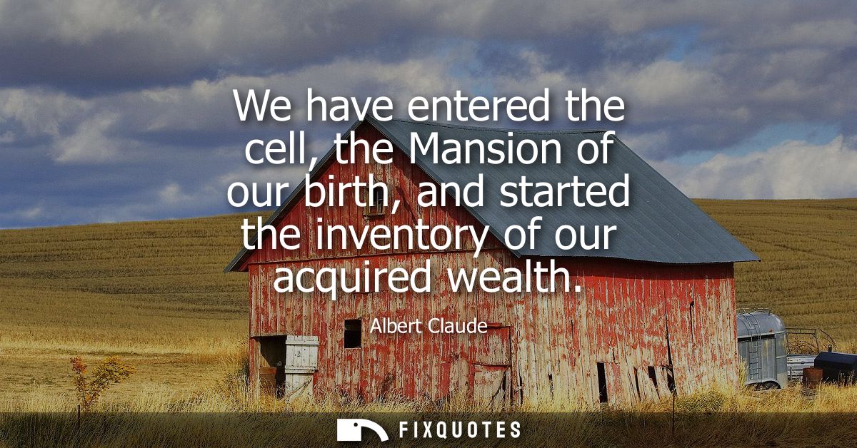 We have entered the cell, the Mansion of our birth, and started the inventory of our acquired wealth