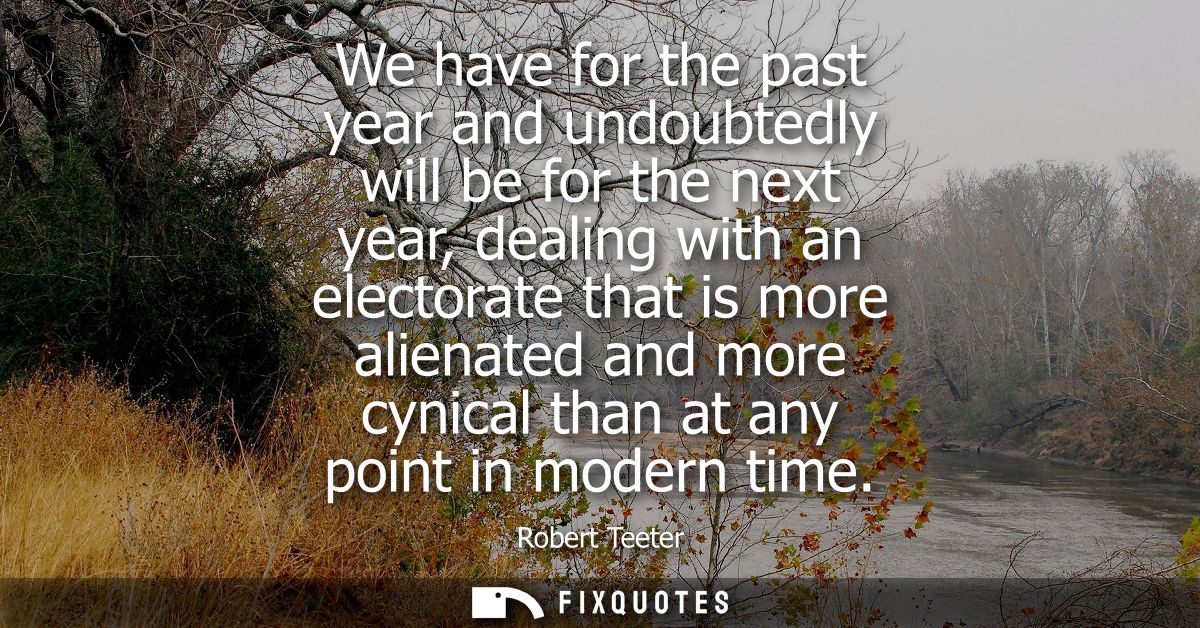 We have for the past year and undoubtedly will be for the next year, dealing with an electorate that is more alienated a