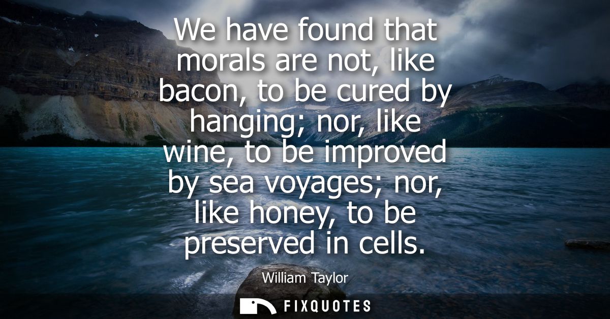 We have found that morals are not, like bacon, to be cured by hanging nor, like wine, to be improved by sea voyages nor,