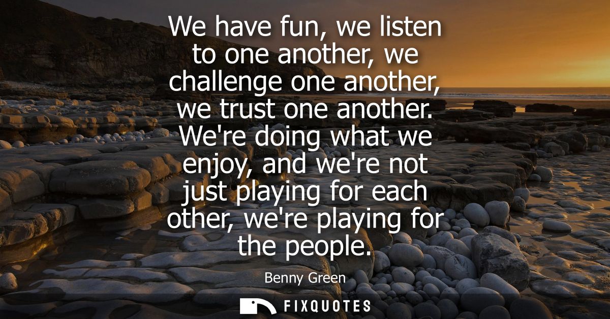 We have fun, we listen to one another, we challenge one another, we trust one another. Were doing what we enjoy, and wer