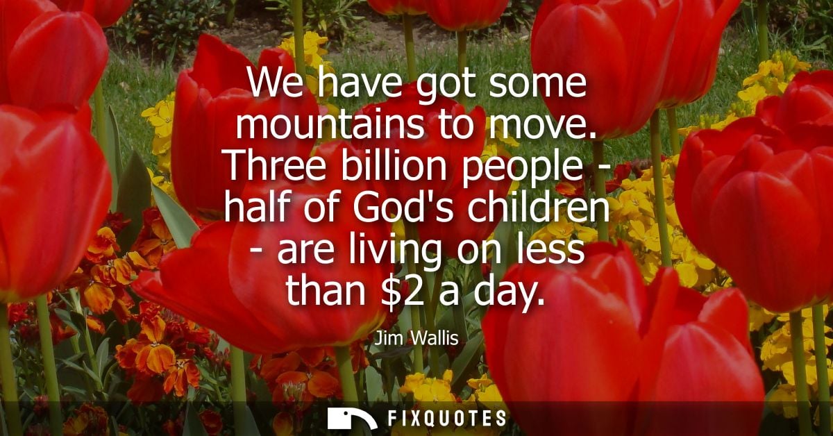 We have got some mountains to move. Three billion people - half of Gods children - are living on less than 2 a day