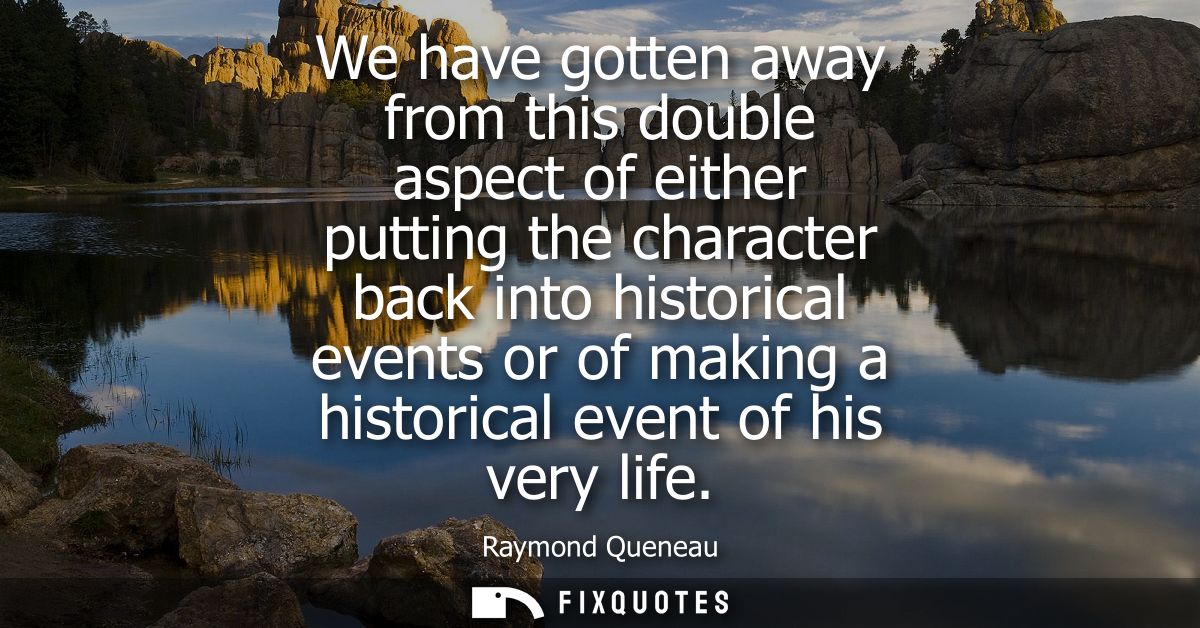 We have gotten away from this double aspect of either putting the character back into historical events or of making a h