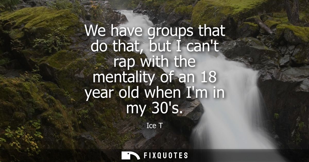 We have groups that do that, but I cant rap with the mentality of an 18 year old when Im in my 30s