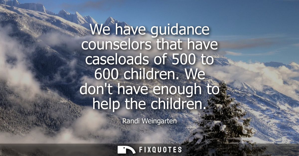We have guidance counselors that have caseloads of 500 to 600 children. We dont have enough to help the children