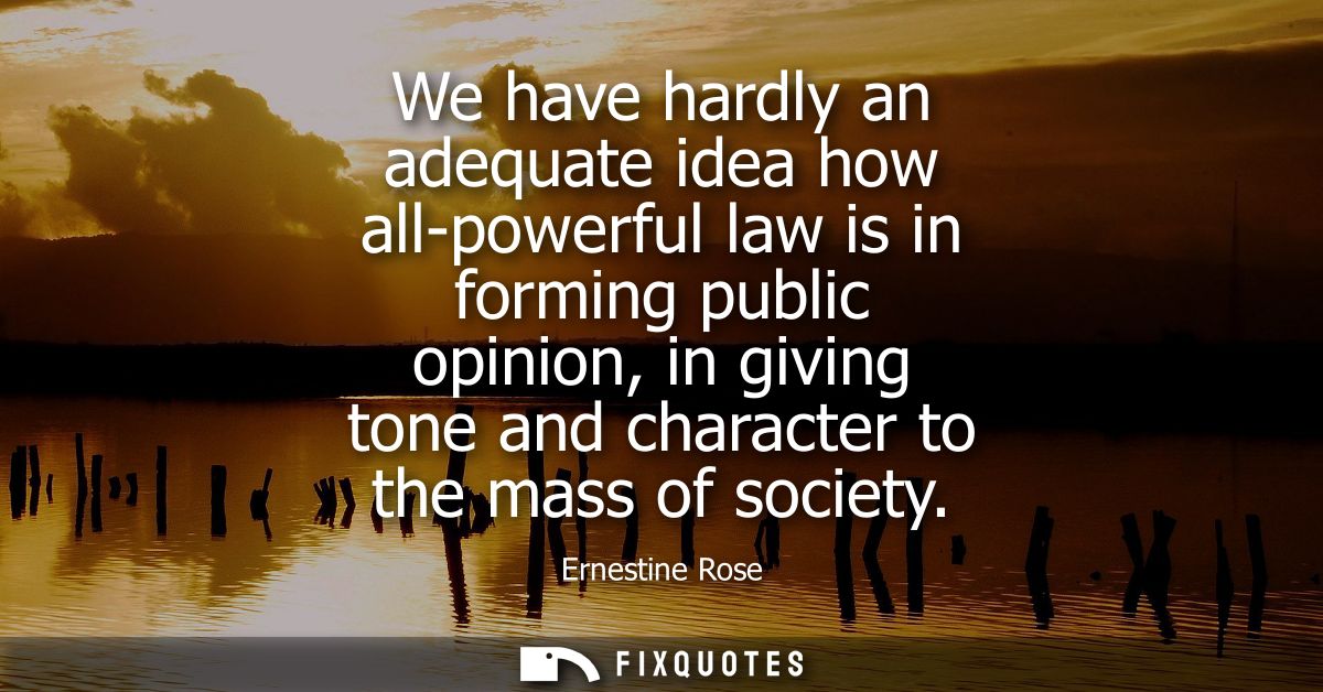 We have hardly an adequate idea how all-powerful law is in forming public opinion, in giving tone and character to the m