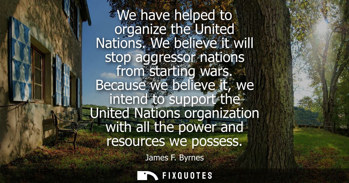 We have helped to organize the United Nations. We believe it will stop aggressor nations from starting wars.