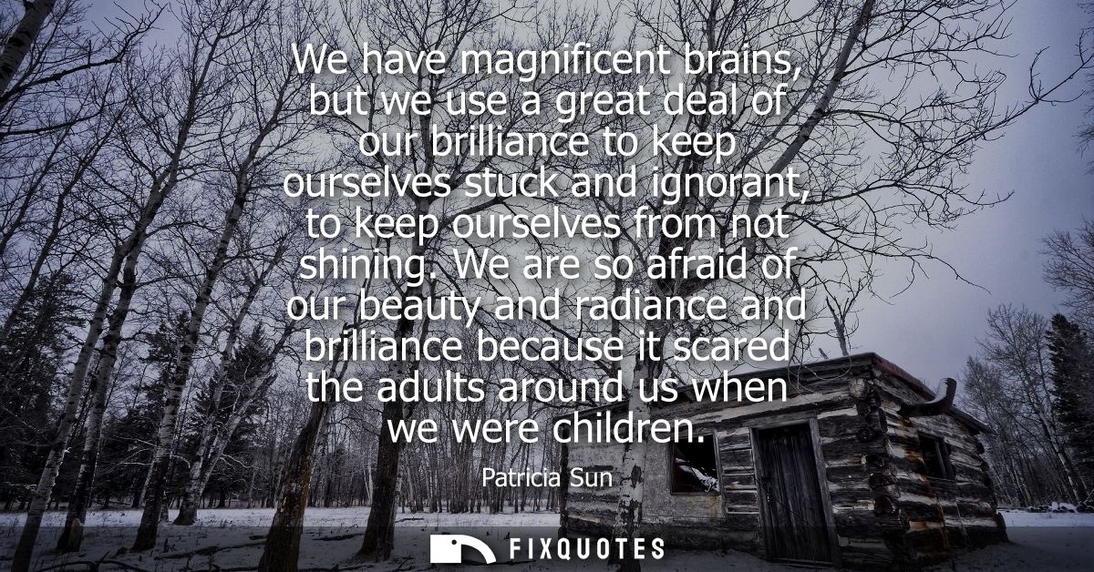 We have magnificent brains, but we use a great deal of our brilliance to keep ourselves stuck and ignorant, to keep ours