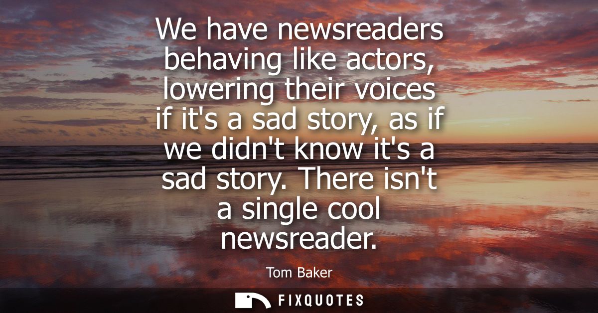 We have newsreaders behaving like actors, lowering their voices if its a sad story, as if we didnt know its a sad story.