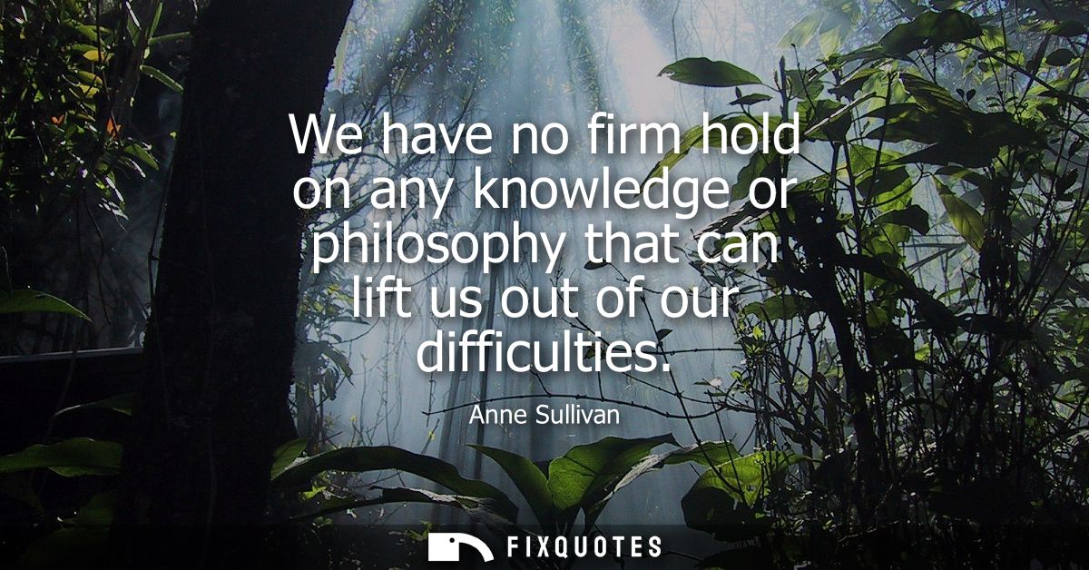 We have no firm hold on any knowledge or philosophy that can lift us out of our difficulties