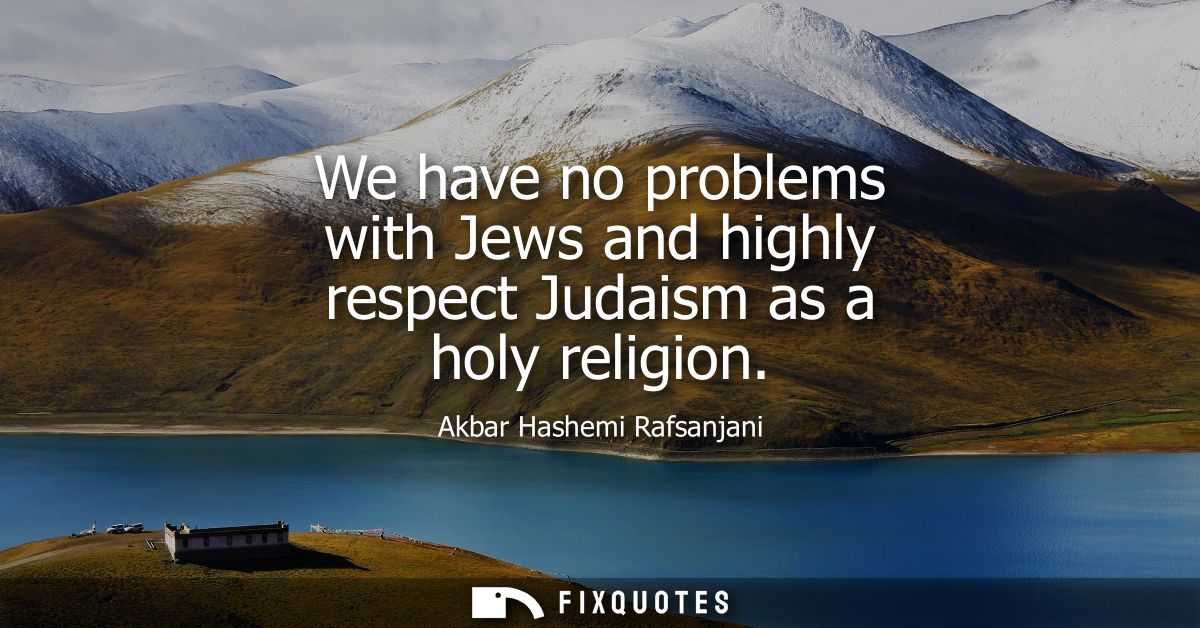 We have no problems with Jews and highly respect Judaism as a holy religion