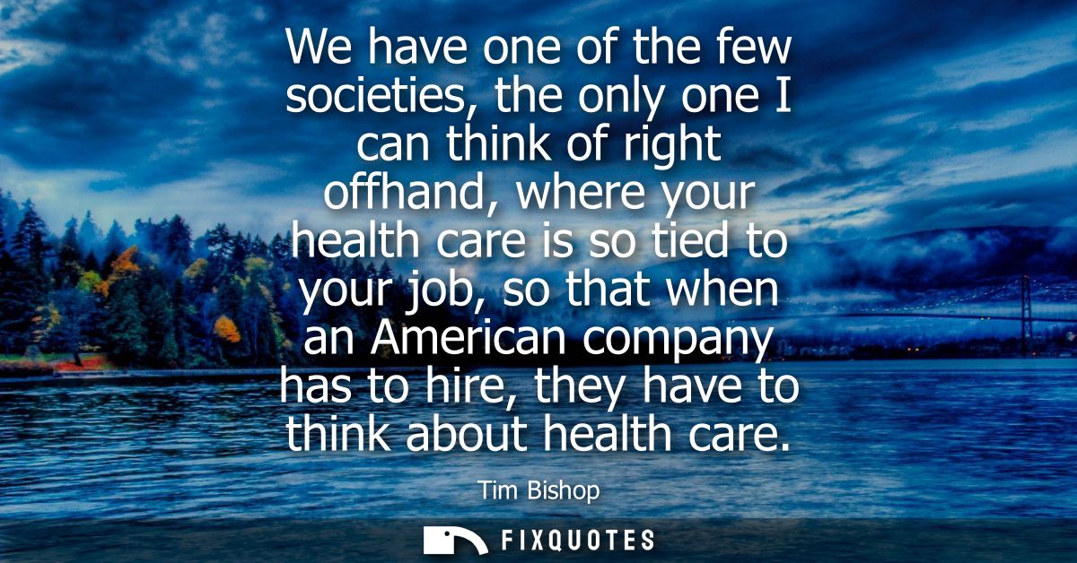 We have one of the few societies, the only one I can think of right offhand, where your health care is so tied to your j