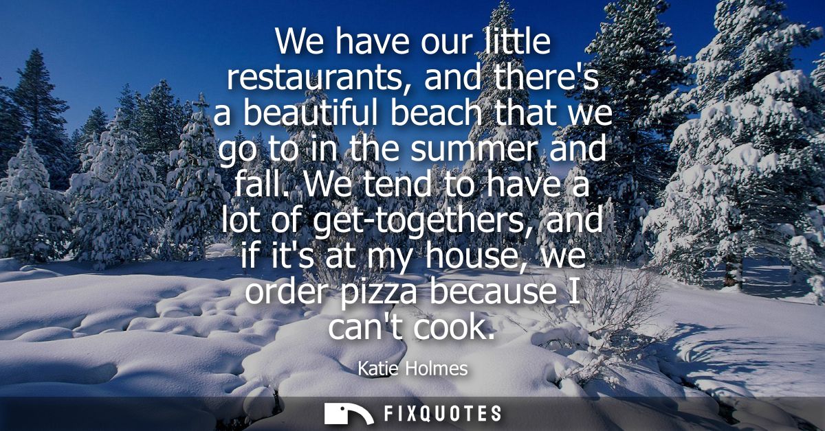 We have our little restaurants, and theres a beautiful beach that we go to in the summer and fall. We tend to have a lot