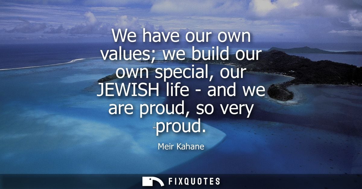 We have our own values we build our own special, our JEWISH life - and we are proud, so very proud