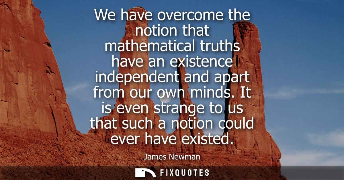 We have overcome the notion that mathematical truths have an existence independent and apart from our own minds.