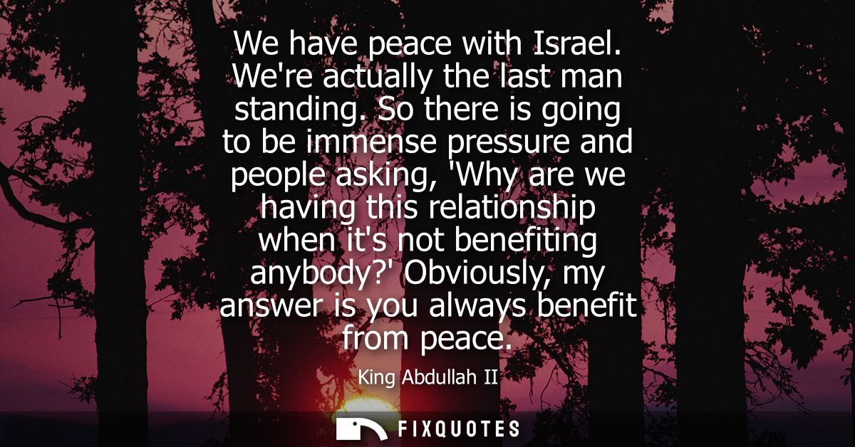 We have peace with Israel. Were actually the last man standing. So there is going to be immense pressure and people aski