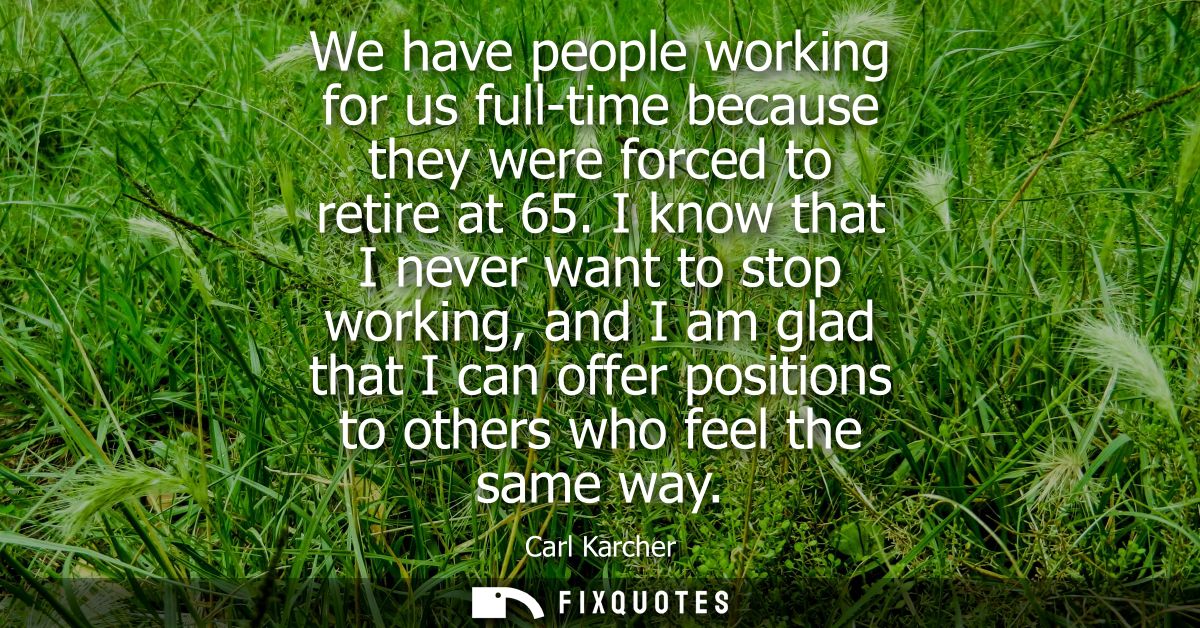 We have people working for us full-time because they were forced to retire at 65. I know that I never want to stop worki