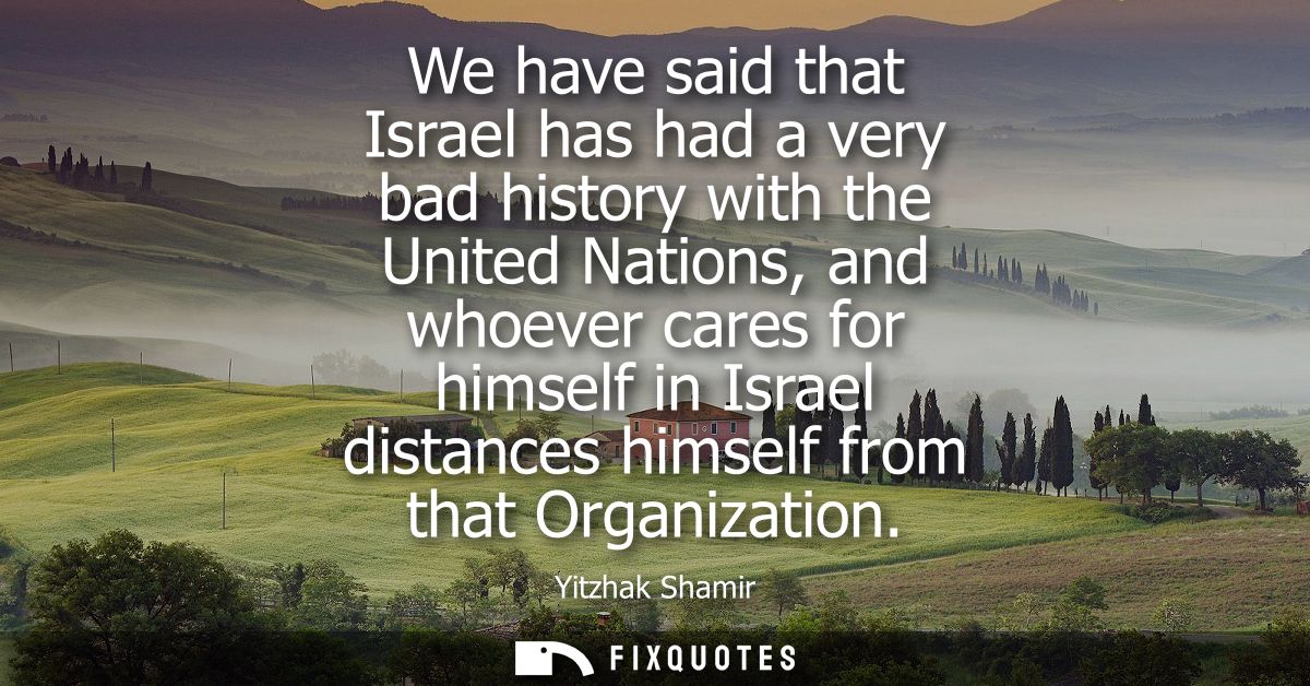 We have said that Israel has had a very bad history with the United Nations, and whoever cares for himself in Israel dis