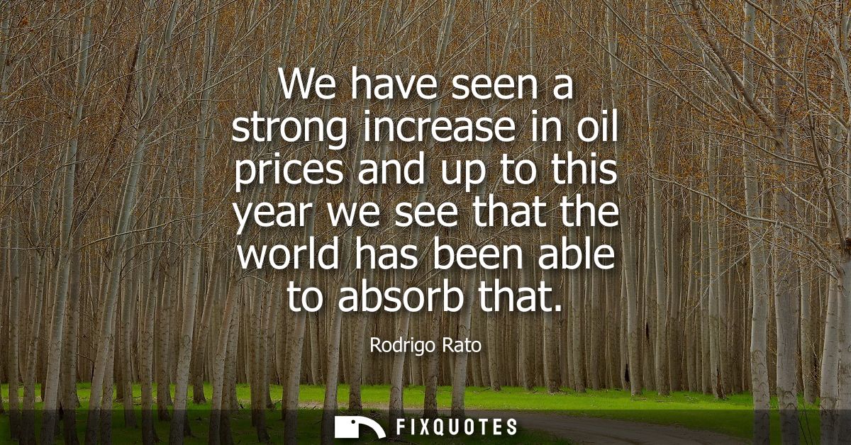 We have seen a strong increase in oil prices and up to this year we see that the world has been able to absorb that