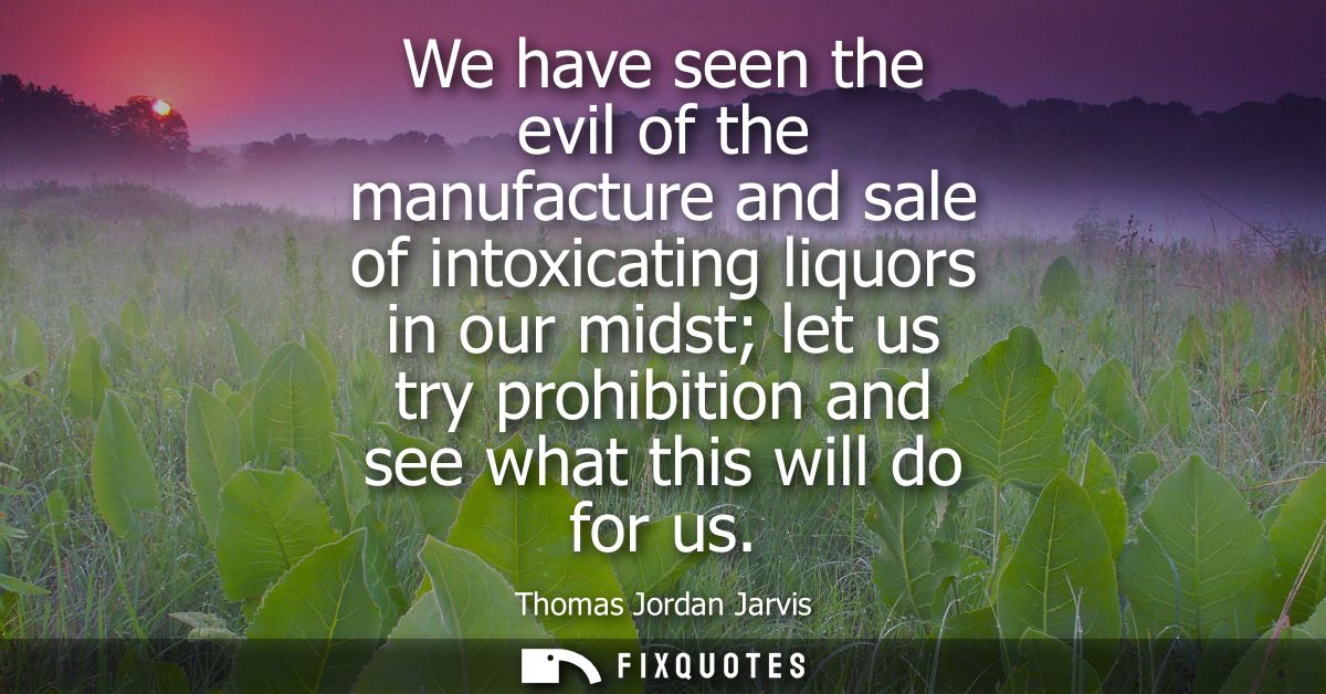 We have seen the evil of the manufacture and sale of intoxicating liquors in our midst let us try prohibition and see wh