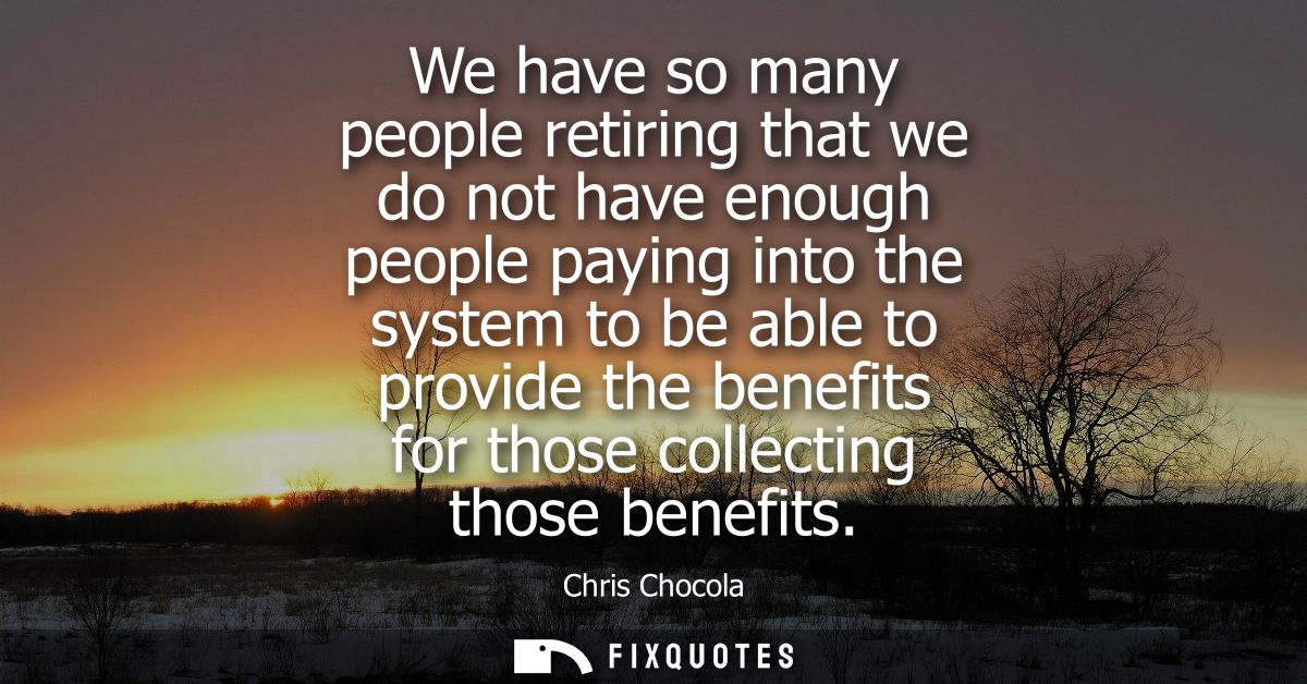 We have so many people retiring that we do not have enough people paying into the system to be able to provide the benef