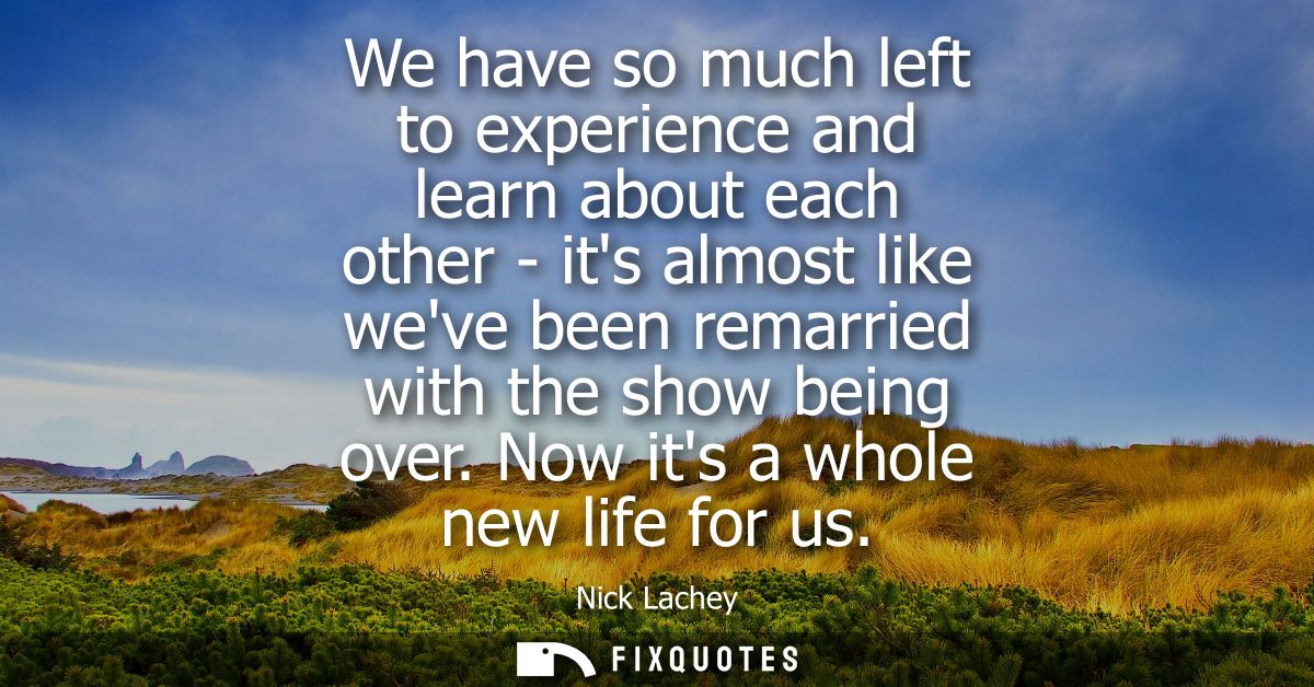 We have so much left to experience and learn about each other - its almost like weve been remarried with the show being 