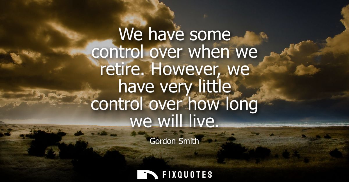We have some control over when we retire. However, we have very little control over how long we will live