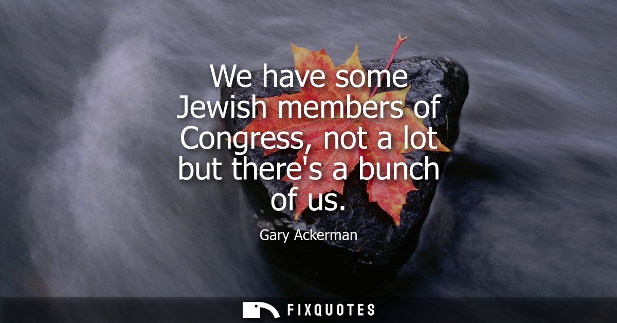 We have some Jewish members of Congress, not a lot but theres a bunch of us