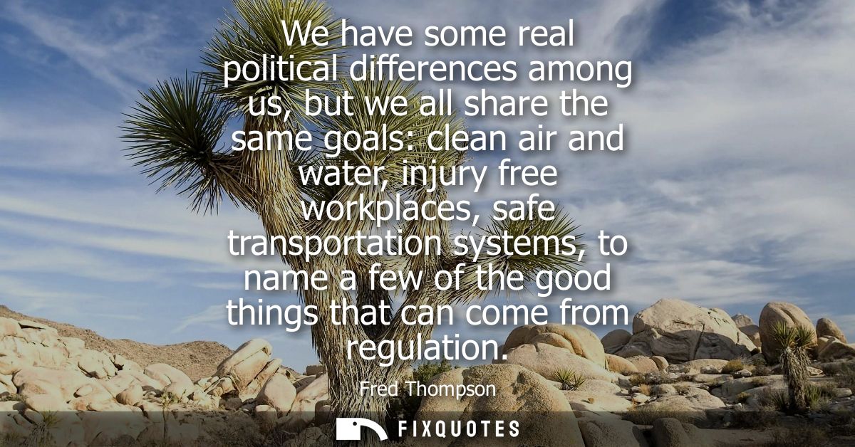 We have some real political differences among us, but we all share the same goals: clean air and water, injury free work