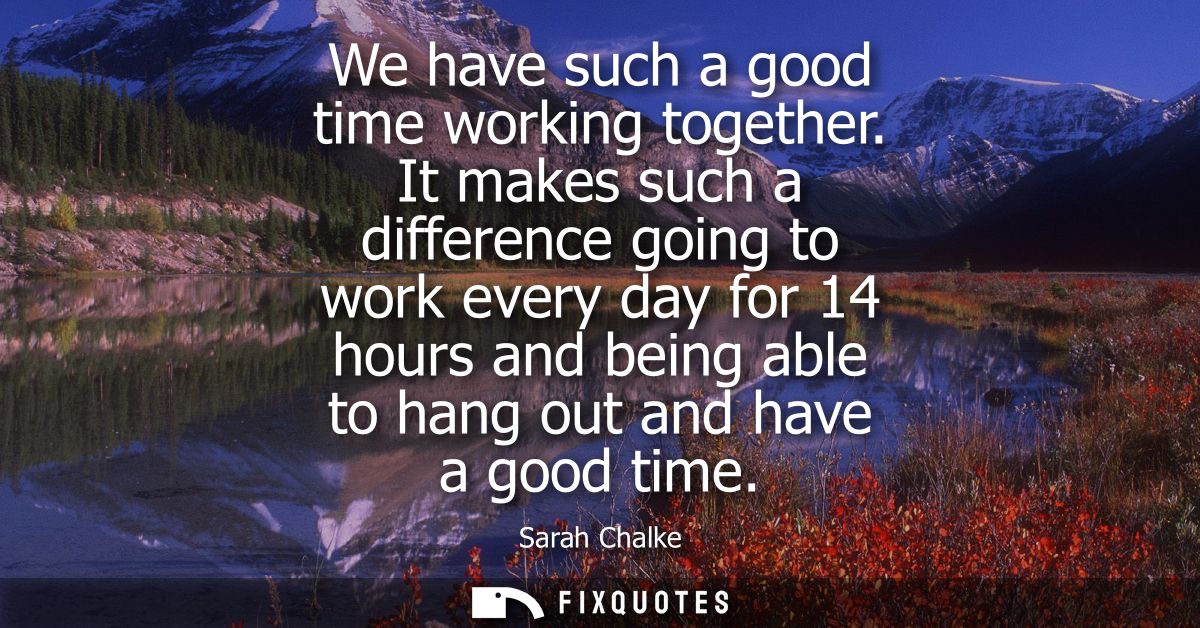 We have such a good time working together. It makes such a difference going to work every day for 14 hours and being abl