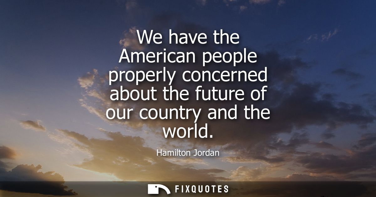 We have the American people properly concerned about the future of our country and the world