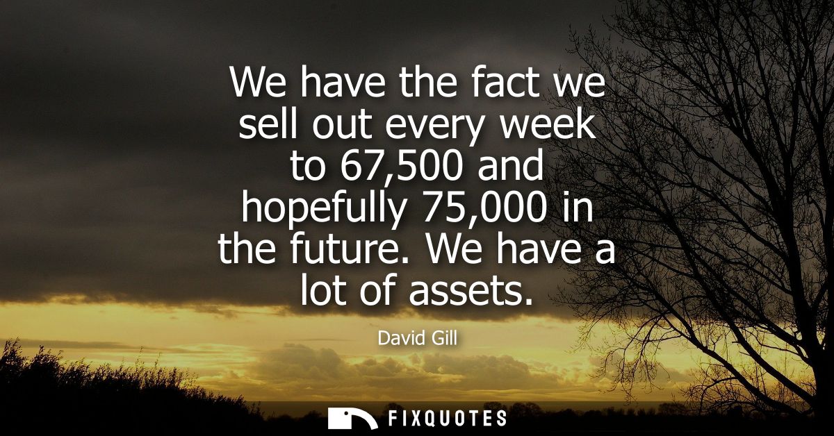 We have the fact we sell out every week to 67,500 and hopefully 75,000 in the future. We have a lot of assets