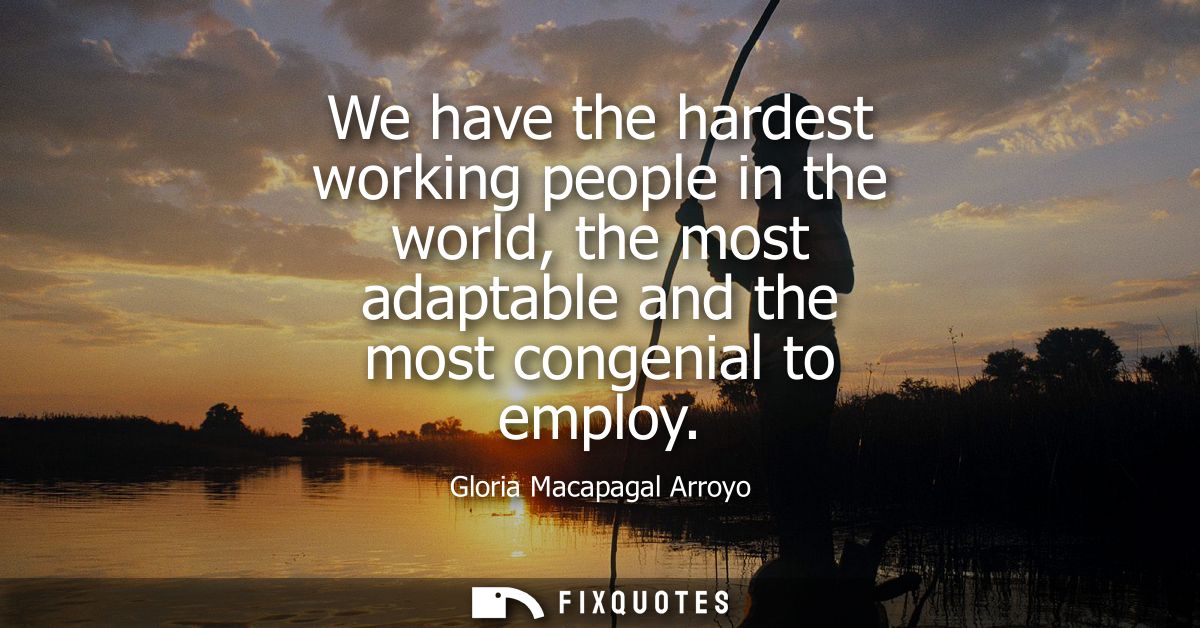 We have the hardest working people in the world, the most adaptable and the most congenial to employ
