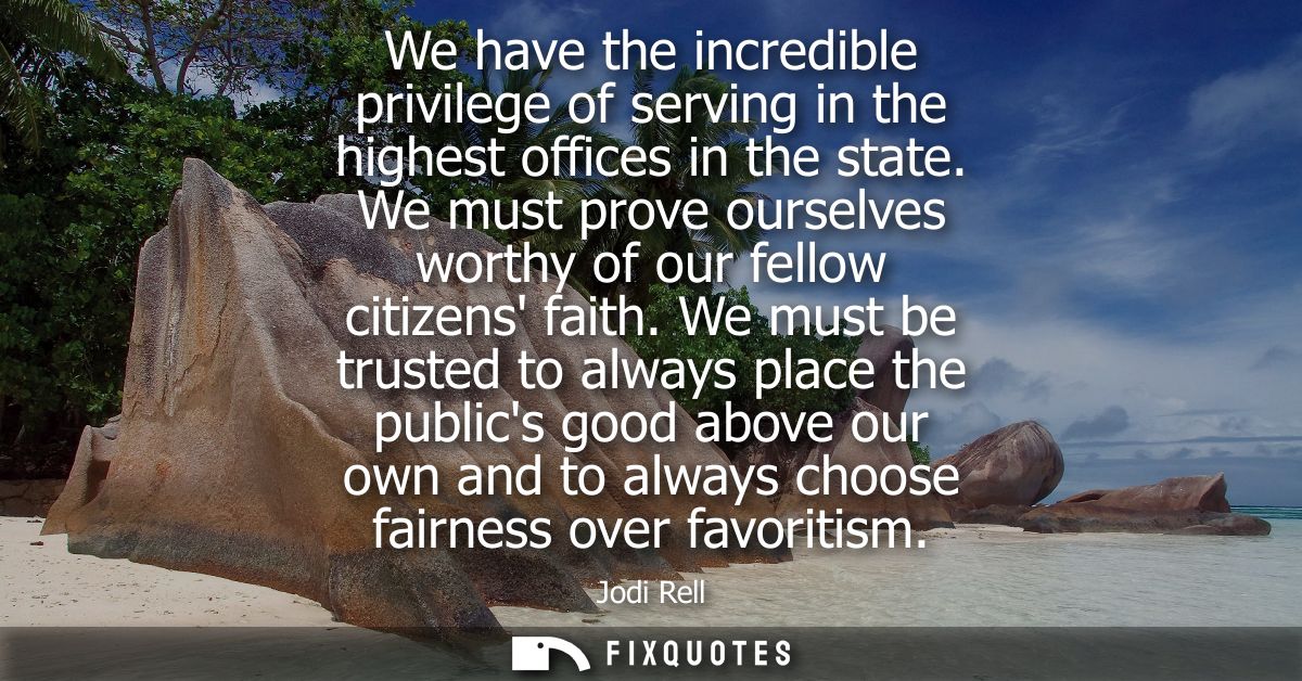 We have the incredible privilege of serving in the highest offices in the state. We must prove ourselves worthy of our f