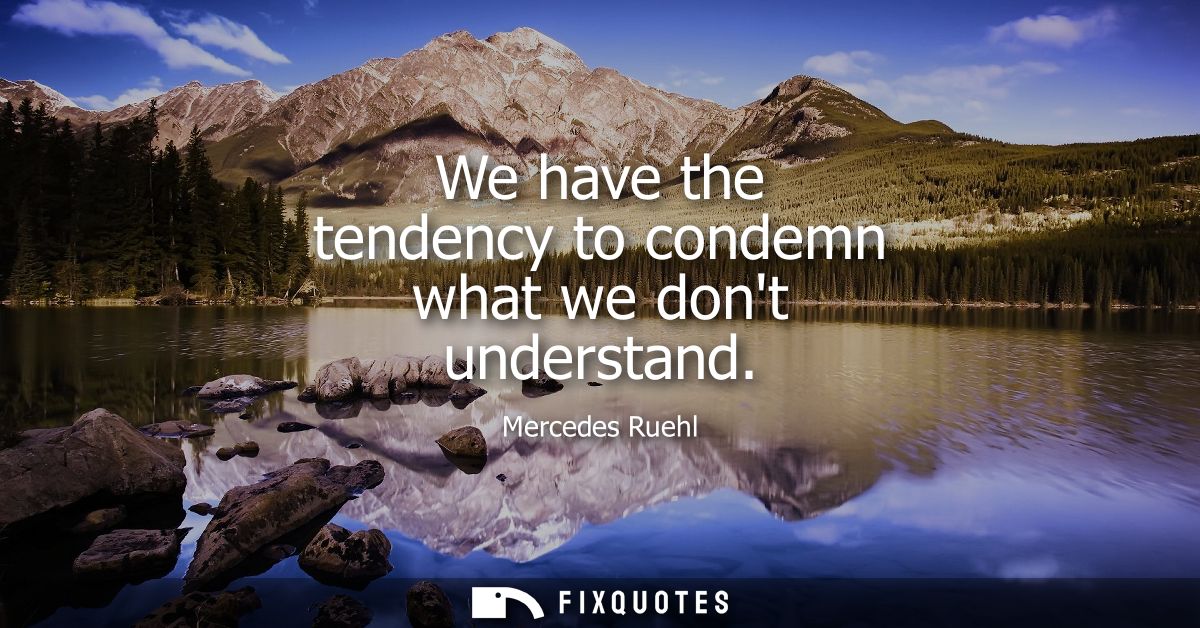 We have the tendency to condemn what we dont understand